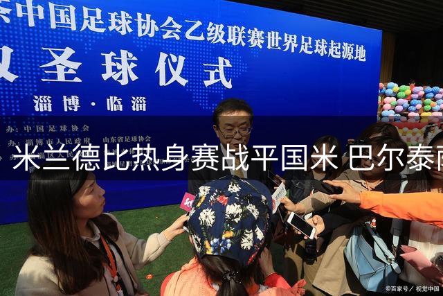 米兰德比热身赛战平国米 巴尔泰萨吉点评球队表现与莱奥去留