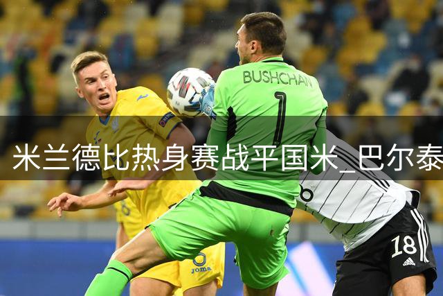米兰德比热身赛战平国米 巴尔泰萨吉点评球队表现与莱奥去留