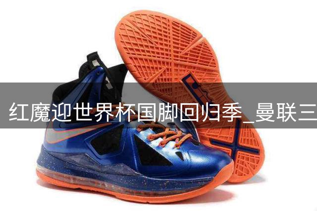 红魔迎世界杯国脚回归季 曼联三主力赶场巴黎热身赛